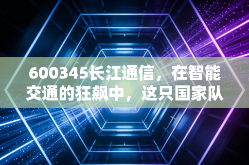 600345长江通信，在智能交通的狂飙中，这只国家队选手能否跑出加速度？