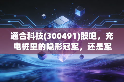 通合科技(300491)股吧,充电桩里的隐形冠军,还是军工电源的潜力股?深度拆解背后的投资逻辑