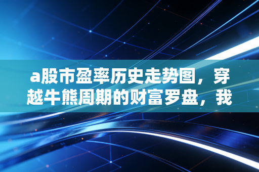 a股市盈率历史走势图,穿越牛熊周期的财富罗盘,我们到底站在哪里?