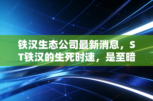 铁汉生态公司最新消息,ST铁汉的生死时速,是至暗时刻还是涅槃前夜?