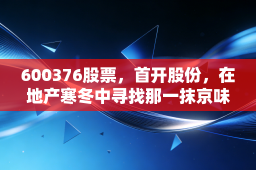 600376股票，首开股份，在地产寒冬中寻找那一抹京味暖阳