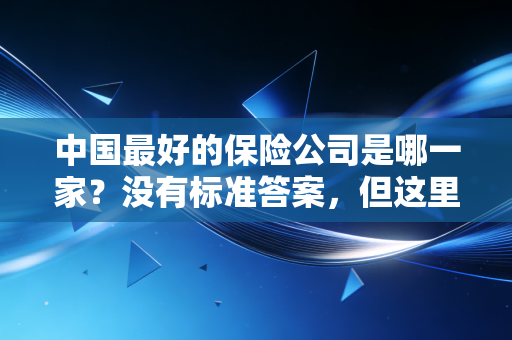 中国最好的保险公司是哪一家?没有标准答案,但这里有最真实的避坑指南