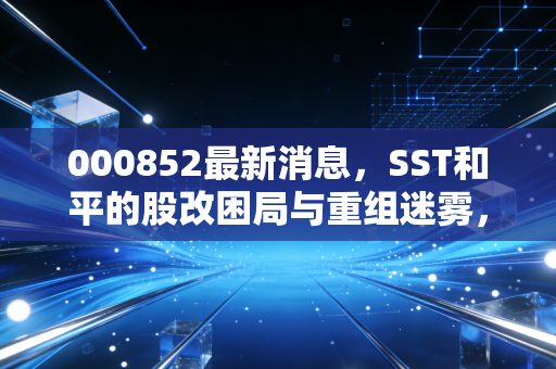 000852最新消息,SST和平的股改困局与重组迷雾,昔日手机中的战斗机还能飞多远?