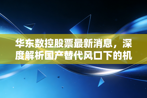 华东数控股票最新消息,深度解析国产替代风口下的机遇与挑战,机床老将能否迎来第二春?