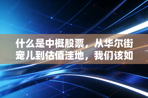 什么是中概股票,从华尔街宠儿到估值洼地,我们该如何看待这些远赴重洋的中国公司?