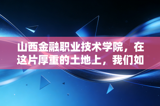 山西金融职业技术学院,在这片厚重的土地上,我们如何重塑金融职业教育的尊严与未来