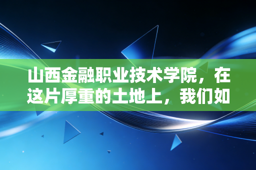山西金融职业技术学院,在这片厚重的土地上,我们如何重塑金融职业教育的尊严与未来