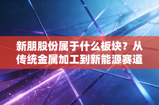新朋股份属于什么板块?从传统金属加工到新能源赛道的隐形冠军之路