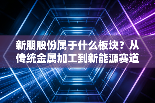 新朋股份属于什么板块?从传统金属加工到新能源赛道的隐形冠军之路
