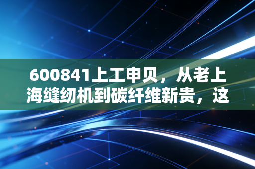 600841上工申贝,从老上海缝纫机到碳纤维新贵,这场跨越半个世纪的逆袭能走多远?