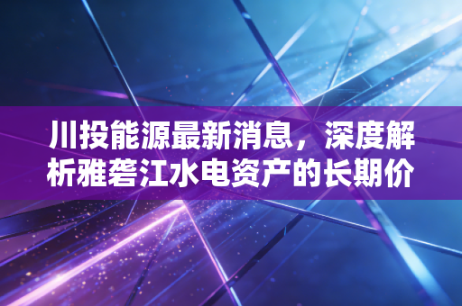 川投能源最新消息，深度解析雅砻江水电资产的长期价值与投资逻辑，在这个动荡的市场里它还是避风港吗？