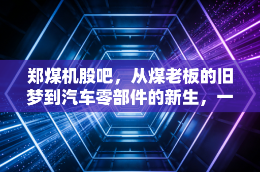 郑煤机股吧,从煤老板的旧梦到汽车零部件的新生,一位老股民眼中的长跑哲学