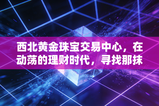 西北黄金珠宝交易中心，在动荡的理财时代，寻找那抹最踏实的金色光芒