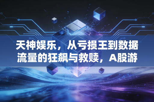 天神娱乐,从亏损王到数据流量的狂飙与救赎,A股游戏玩家的过山车人生