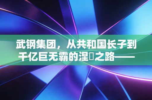 武钢集团，从共和国长子到千亿巨无霸的涅槃之路——一段钢铁记忆与时代启示