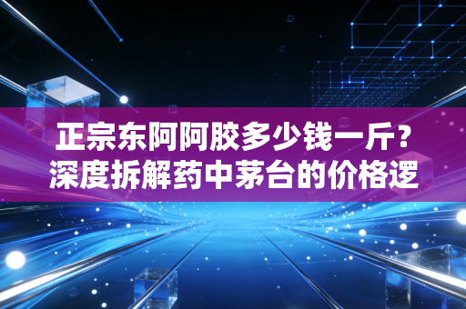 正宗东阿阿胶多少钱一斤?深度拆解药中茅台的价格逻辑与消费真相