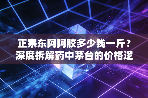 正宗东阿阿胶多少钱一斤?深度拆解药中茅台的价格逻辑与消费真相