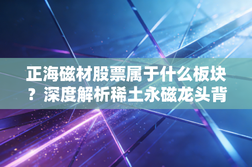 正海磁材股票属于什么板块?深度解析稀土永磁龙头背后的新能源黄金赛道