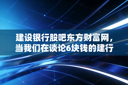 建设银行股吧东方财富网,当我们在谈论6块钱的建行时,我们到底在期待什么?