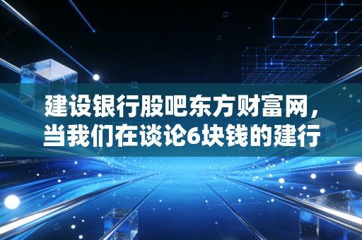 建设银行股吧东方财富网,当我们在谈论6块钱的建行时,我们到底在期待什么?