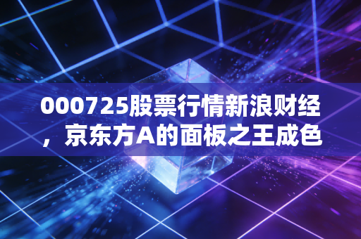 000725股票行情新浪财经,京东方A的面板之王成色几何?深度剖析周期与机遇