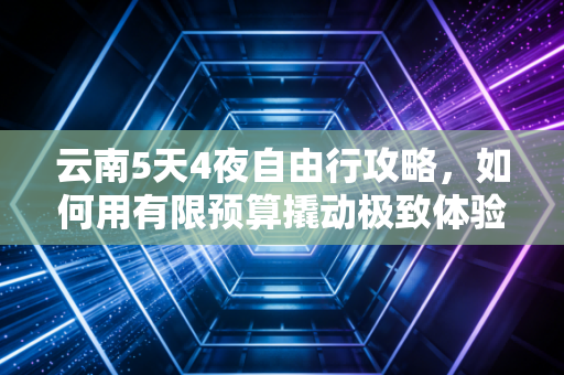 云南5天4夜自由行攻略,如何用有限预算撬动极致体验?一份资深财经人的避坑指南