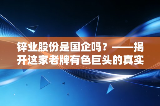 锌业股份是国企吗?——揭开这家老牌有色巨头的真实底色与投资逻辑
