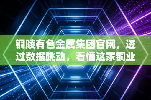 铜陵有色金属集团官网,透过数据跳动,看懂这家铜业航母的硬核与柔情
