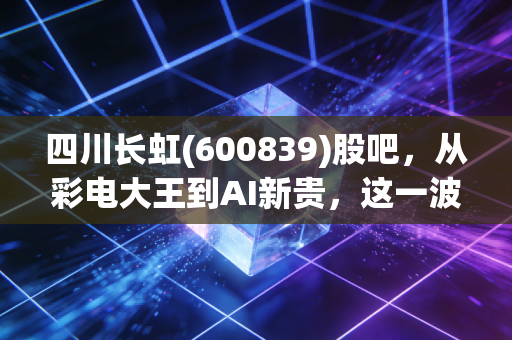 四川长虹(600839)股吧,从彩电大王到AI新贵,这一波躁动究竟是回光返照还是涅槃重生?