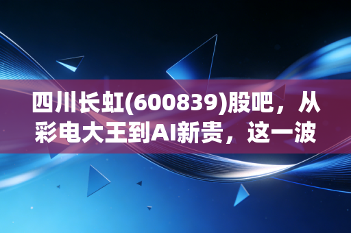 四川长虹(600839)股吧，从彩电大王到AI新贵，这一波躁动究竟是回光返照还是涅槃重生？