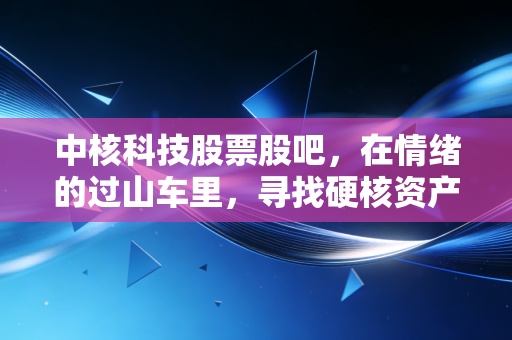 中核科技股票股吧,在情绪的过山车里,寻找硬核资产的真正价值