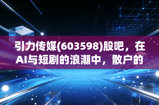 引力传媒(603598)股吧,在AI与短剧的浪潮中,散户的狂欢与焦虑