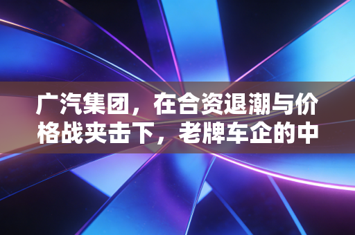 广汽集团,在合资退潮与价格战夹击下,老牌车企的中年危机与突围之路