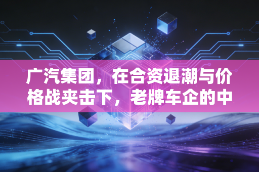 广汽集团,在合资退潮与价格战夹击下,老牌车企的中年危机与突围之路