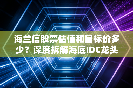 海兰信股票估值和目标价多少?深度拆解海底IDC龙头的成长逻辑与安全边际