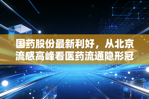 国药股份最新利好,从北京流感高峰看医药流通隐形冠军的韧性爆发