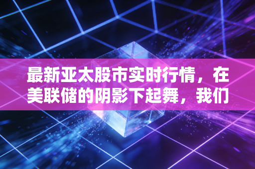 最新亚太股市实时行情,在美联储的阴影下起舞,我们该如何把握这波过山车?