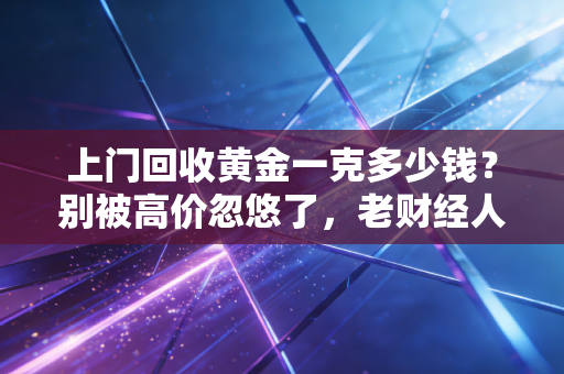 上门回收黄金一克多少钱?别被高价忽悠了,老财经人带你避坑