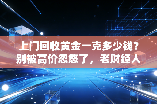 上门回收黄金一克多少钱？别被高价忽悠了，老财经人带你避坑