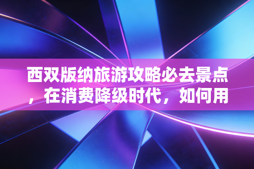 西双版纳旅游攻略必去景点,在消费降级时代,如何用有限的预算买到极致的体验?