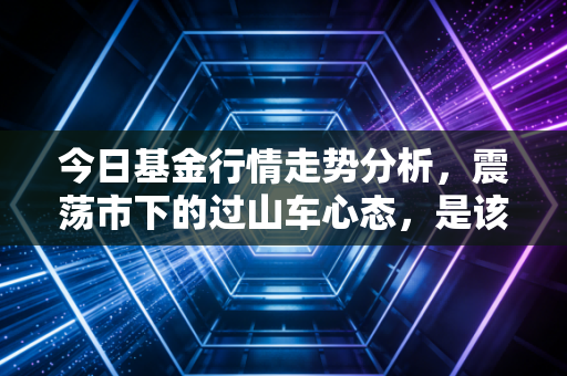 今日基金行情走势分析,震荡市下的过山车心态,是该坚守还是离场?