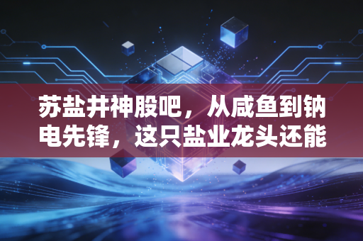 苏盐井神股吧,从咸鱼到钠电先锋,这只盐业龙头还能香多久?