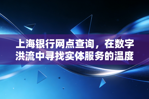 上海银行网点查询,在数字洪流中寻找实体服务的温度