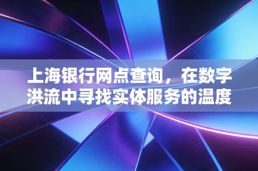 上海银行网点查询,在数字洪流中寻找实体服务的温度