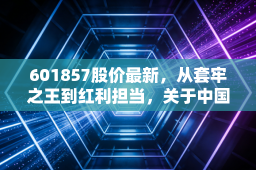 601857股价最新,从套牢之王到红利担当,关于中国石油的冷思考与热期待