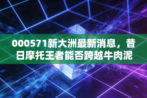 000571新大洲最新消息，昔日摩托王者能否跨越牛肉泥潭？深度复盘背后的资本博弈与生存启示