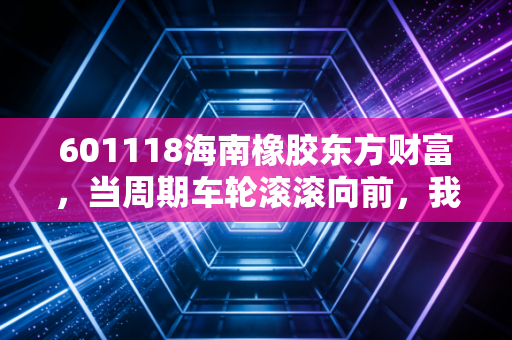 601118海南橡胶东方财富,当周期车轮滚滚向前,我们该如何守住这份胶着的财富?