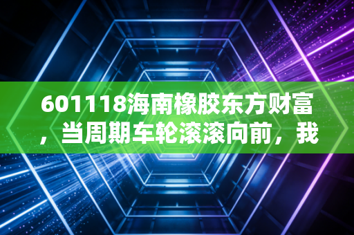 601118海南橡胶东方财富，当周期车轮滚滚向前，我们该如何守住这份胶着的财富？