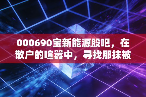 000690宝新能源股吧,在散户的喧嚣中,寻找那抹被低估的绿色红利