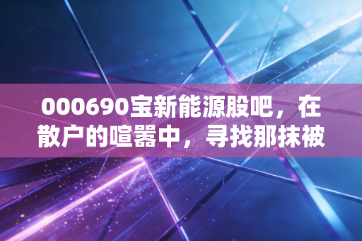 000690宝新能源股吧,在散户的喧嚣中,寻找那抹被低估的绿色红利